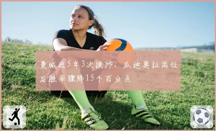 曼城近5年3次换帅，瓜迪奥拉离任后胜率骤降15个百分点