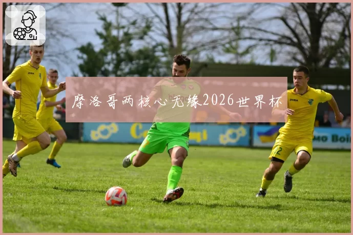摩洛哥两核心无缘2026世界杯