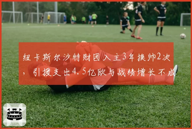 纽卡斯尔沙特财团入主3年换帅2次,引援支出4.5亿欧与战绩增长不成正比