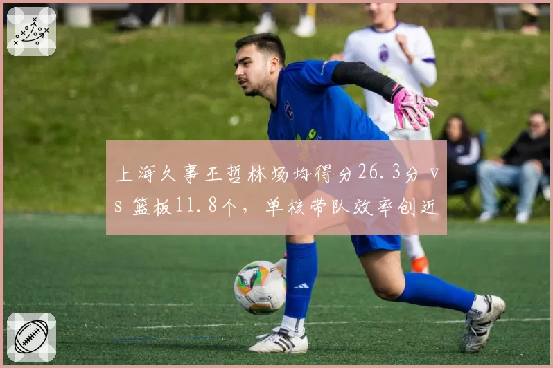 上海久事王哲林场均得分26.3分 vs 篮板11.8个,单核带队效率创近三赛季新高
