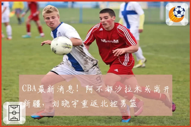 CBA最新消息！阿不都沙拉木或离开新疆，刘晓宇重返北控男篮