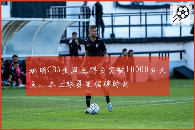 姚明CBA生涯总得分突破10000分大关，本土球员里程碑时刻