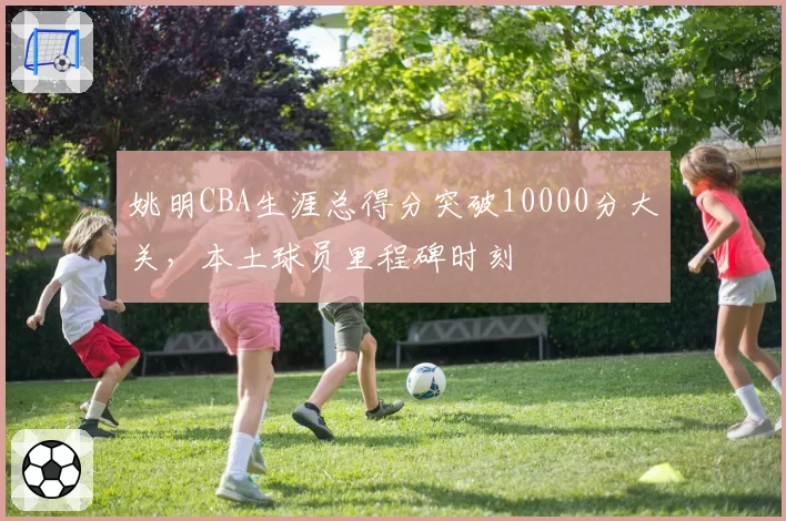 姚明CBA生涯总得分突破10000分大关，本土球员里程碑时刻