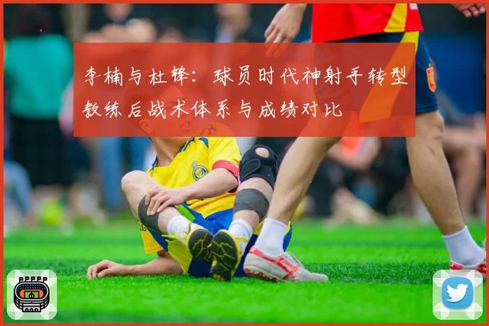 李楠与杜锋:球员时代神射手转型教练后战术体系与成绩对比