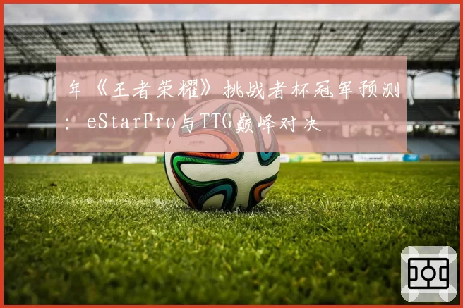 年《王者荣耀》挑战者杯冠军预测：eStarPro与TTG巅峰对决