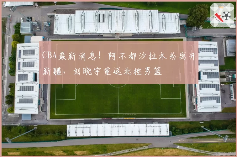 CBA最新消息!阿不都沙拉木或离开新疆,刘晓宇重返北控男篮