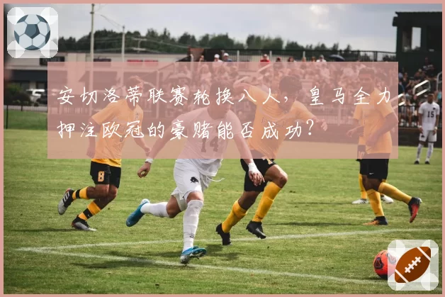 安切洛蒂联赛轮换八人，皇马全力押注欧冠的豪赌能否成功？