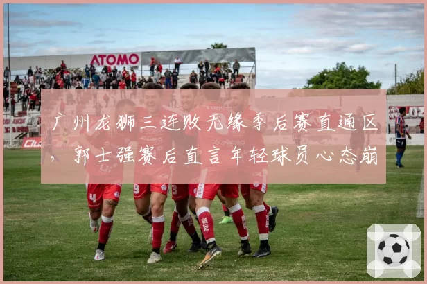 广州龙狮三连败无缘季后赛直通区，郭士强赛后直言年轻球员心态崩溃