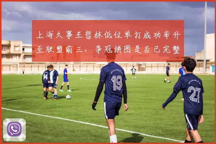 上海久事王哲林低位单打成功率升至联盟前三,争冠拼图是否已完整拼齐?