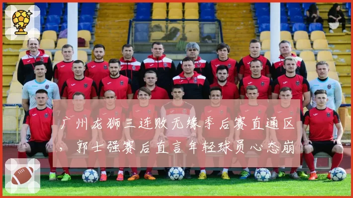 广州龙狮三连败无缘季后赛直通区,郭士强赛后直言年轻球员心态崩溃