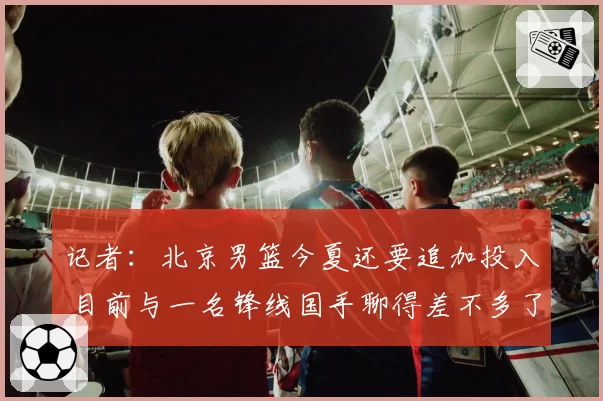 记者：北京男篮今夏还要追加投入 目前与一名锋线国手聊得差不多了