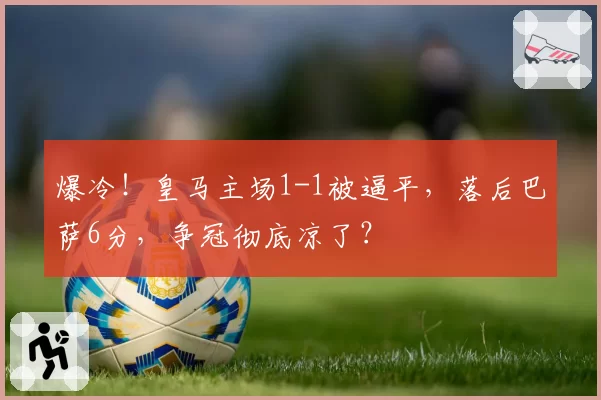 爆冷!皇马主场1-1被逼平,落后巴萨6分,争冠彻底凉了?