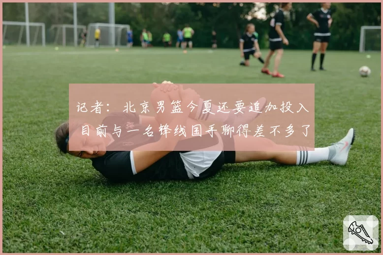 记者:北京男篮今夏还要追加投入 目前与一名锋线国手聊得差不多了
