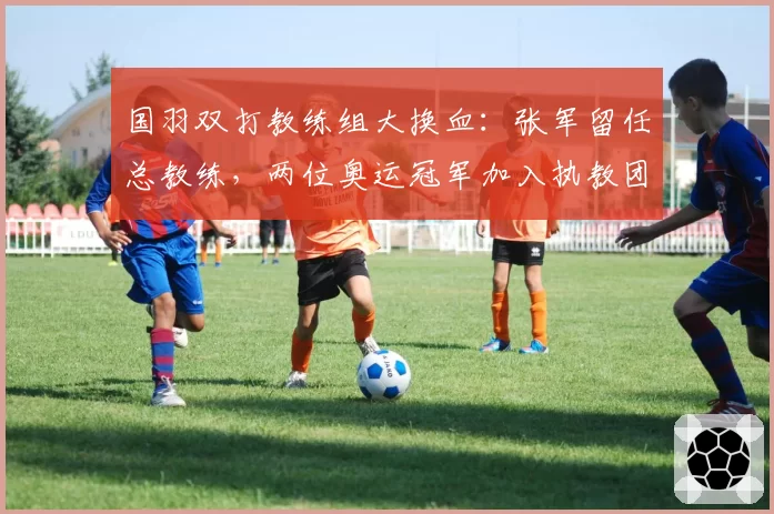 国羽双打教练组大换血：张军留任总教练，两位奥运冠军加入执教团队