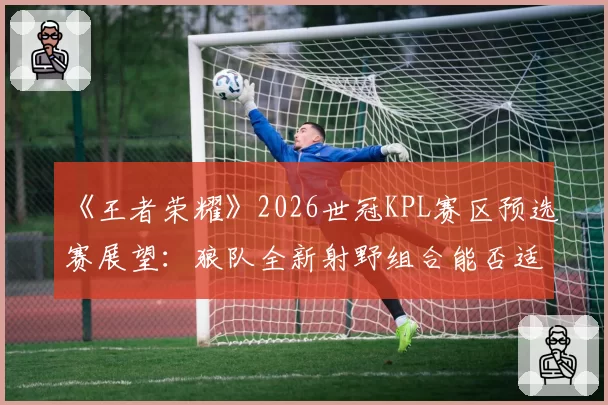 《王者荣耀》2026世冠KPL赛区预选赛展望:狼队全新射野组合能否适应版本更迭?
