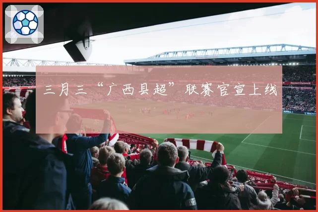 三月三“广西县超”联赛官宣上线