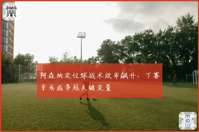 阿森纳定位球战术效率飙升，下赛季或成争冠关键变量
