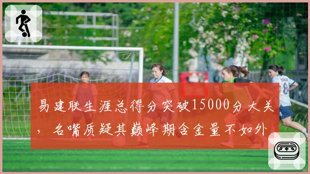 易建联生涯总得分突破15000分大关,名嘴质疑其巅峰期含金量不如外援