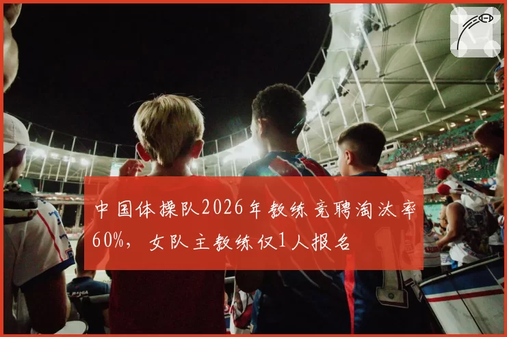 中国体操队2026年教练竞聘淘汰率60%,女队主教练仅1人报名