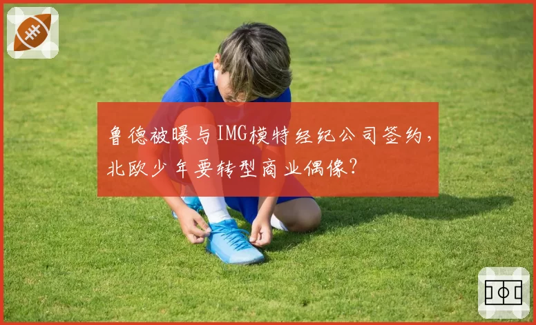 鲁德被曝与IMG模特经纪公司签约,北欧少年要转型商业偶像?