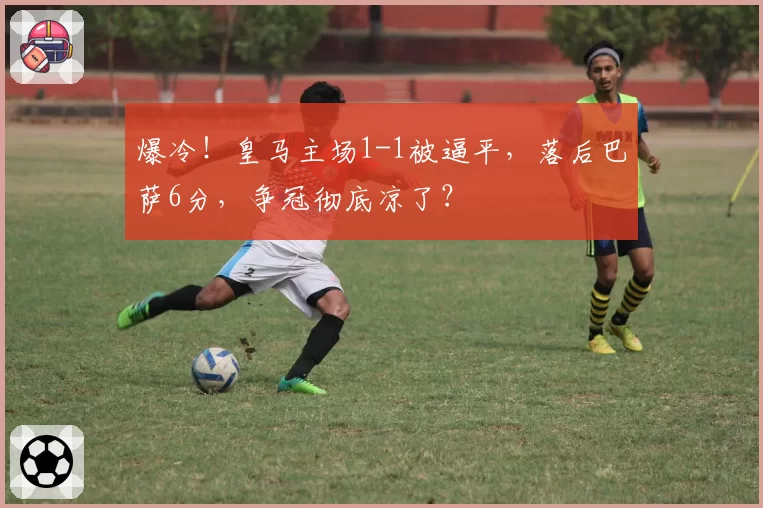 爆冷!皇马主场1-1被逼平,落后巴萨6分,争冠彻底凉了?