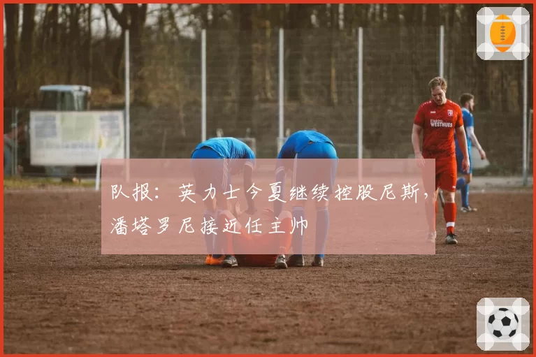 队报:英力士今夏继续控股尼斯,潘塔罗尼接近任主帅