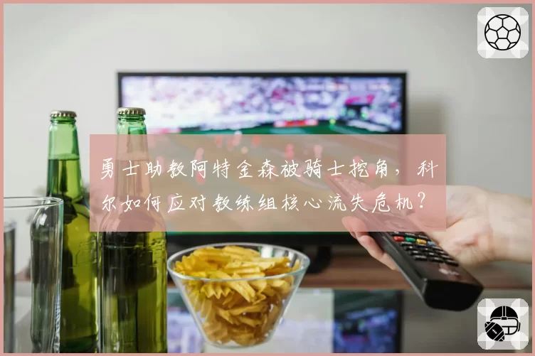 勇士助教阿特金森被骑士挖角，科尔如何应对教练组核心流失危机？