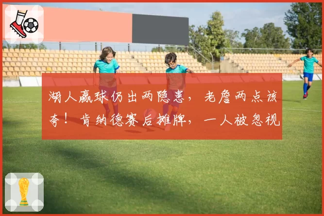 湖人赢球仍出两隐患，老詹两点该夸！肯纳德赛后摊牌，一人被忽视