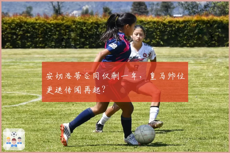 安切洛蒂合同仅剩一年,皇马帅位更迭传闻再起?