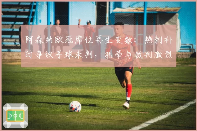 阿森纳欧冠席位再生变数:热刺补时争议手球未判,孔蒂与裁判激烈对峙