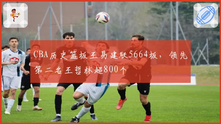 CBA历史篮板王易建联5664板,领先第二名王哲林超800个