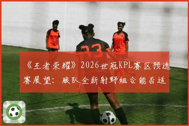 《王者荣耀》2026世冠KPL赛区预选赛展望:狼队全新射野组合能否适应版本更迭?