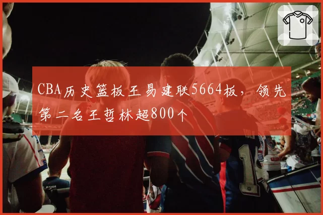 CBA历史篮板王易建联5664板,领先第二名王哲林超800个