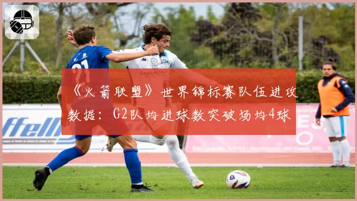 《火箭联盟》世界锦标赛队伍进攻数据：G2队均进球数突破场均4球