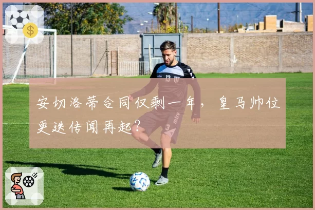 安切洛蒂合同仅剩一年，皇马帅位更迭传闻再起？