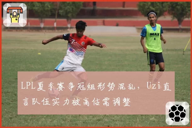 LPL夏季赛争冠组形势混乱,Uzi直言队伍实力被高估需调整