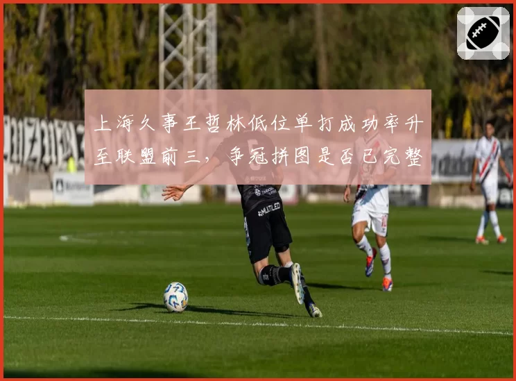 上海久事王哲林低位单打成功率升至联盟前三，争冠拼图是否已完整拼齐？