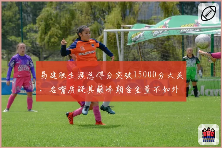 易建联生涯总得分突破15000分大关,名嘴质疑其巅峰期含金量不如外援