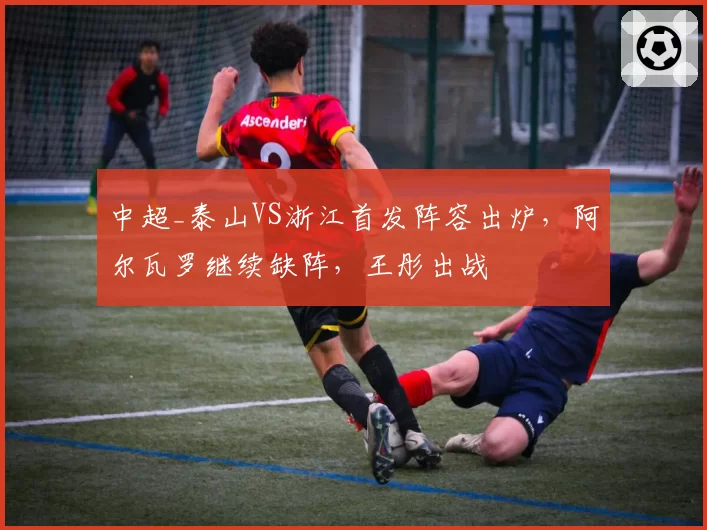 中超_泰山VS浙江首发阵容出炉,阿尔瓦罗继续缺阵,王彤出战