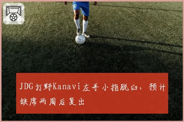 JDG打野Kanavi左手小指脱臼,预计缺席两周后复出